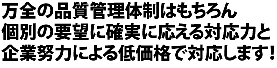 万全の品質管理体制はもちろん個別の要望に確実に応える対応力と企業努力による低価格で対応します！